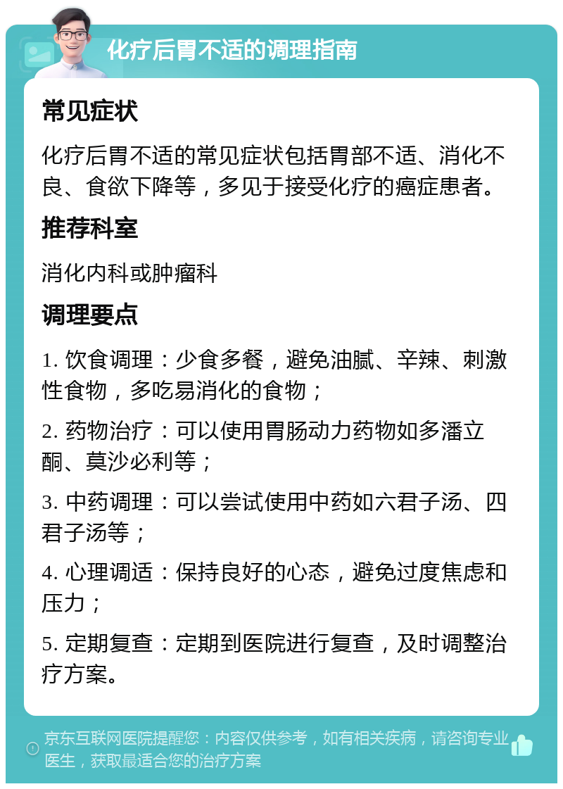 化疗后胃不适的调理指南 常见症状 化疗后胃不适的常见症状包括胃部不适、消化不良、食欲下降等，多见于接受化疗的癌症患者。 推荐科室 消化内科或肿瘤科 调理要点 1. 饮食调理：少食多餐，避免油腻、辛辣、刺激性食物，多吃易消化的食物； 2. 药物治疗：可以使用胃肠动力药物如多潘立酮、莫沙必利等； 3. 中药调理：可以尝试使用中药如六君子汤、四君子汤等； 4. 心理调适：保持良好的心态，避免过度焦虑和压力； 5. 定期复查：定期到医院进行复查，及时调整治疗方案。