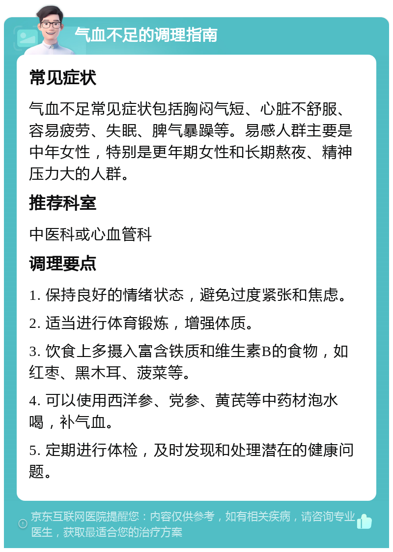 气血不足的调理指南 常见症状 气血不足常见症状包括胸闷气短、心脏不舒服、容易疲劳、失眠、脾气暴躁等。易感人群主要是中年女性，特别是更年期女性和长期熬夜、精神压力大的人群。 推荐科室 中医科或心血管科 调理要点 1. 保持良好的情绪状态，避免过度紧张和焦虑。 2. 适当进行体育锻炼，增强体质。 3. 饮食上多摄入富含铁质和维生素B的食物，如红枣、黑木耳、菠菜等。 4. 可以使用西洋参、党参、黄芪等中药材泡水喝，补气血。 5. 定期进行体检，及时发现和处理潜在的健康问题。