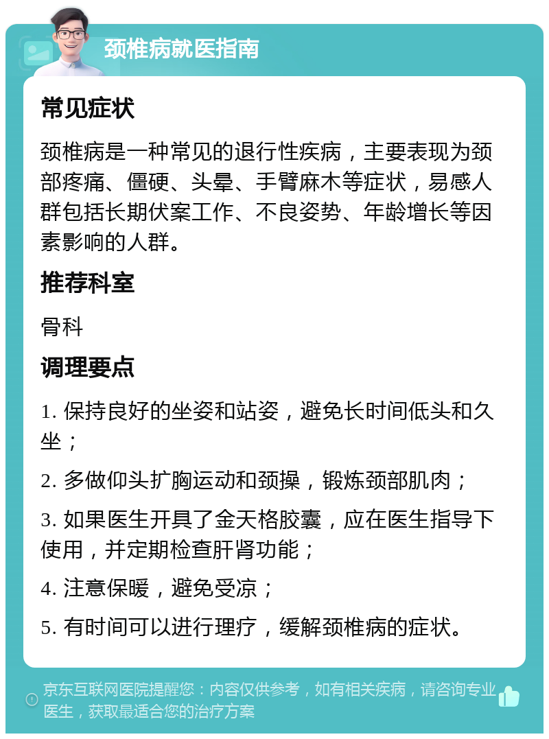 颈椎病就医指南 常见症状 颈椎病是一种常见的退行性疾病，主要表现为颈部疼痛、僵硬、头晕、手臂麻木等症状，易感人群包括长期伏案工作、不良姿势、年龄增长等因素影响的人群。 推荐科室 骨科 调理要点 1. 保持良好的坐姿和站姿，避免长时间低头和久坐； 2. 多做仰头扩胸运动和颈操，锻炼颈部肌肉； 3. 如果医生开具了金天格胶囊，应在医生指导下使用，并定期检查肝肾功能； 4. 注意保暖，避免受凉； 5. 有时间可以进行理疗，缓解颈椎病的症状。