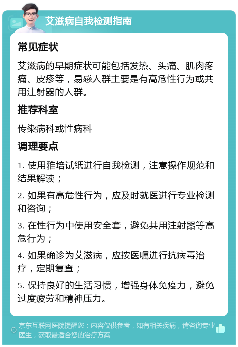 艾滋病自我检测指南 常见症状 艾滋病的早期症状可能包括发热、头痛、肌肉疼痛、皮疹等，易感人群主要是有高危性行为或共用注射器的人群。 推荐科室 传染病科或性病科 调理要点 1. 使用雅培试纸进行自我检测，注意操作规范和结果解读； 2. 如果有高危性行为，应及时就医进行专业检测和咨询； 3. 在性行为中使用安全套，避免共用注射器等高危行为； 4. 如果确诊为艾滋病，应按医嘱进行抗病毒治疗，定期复查； 5. 保持良好的生活习惯，增强身体免疫力，避免过度疲劳和精神压力。