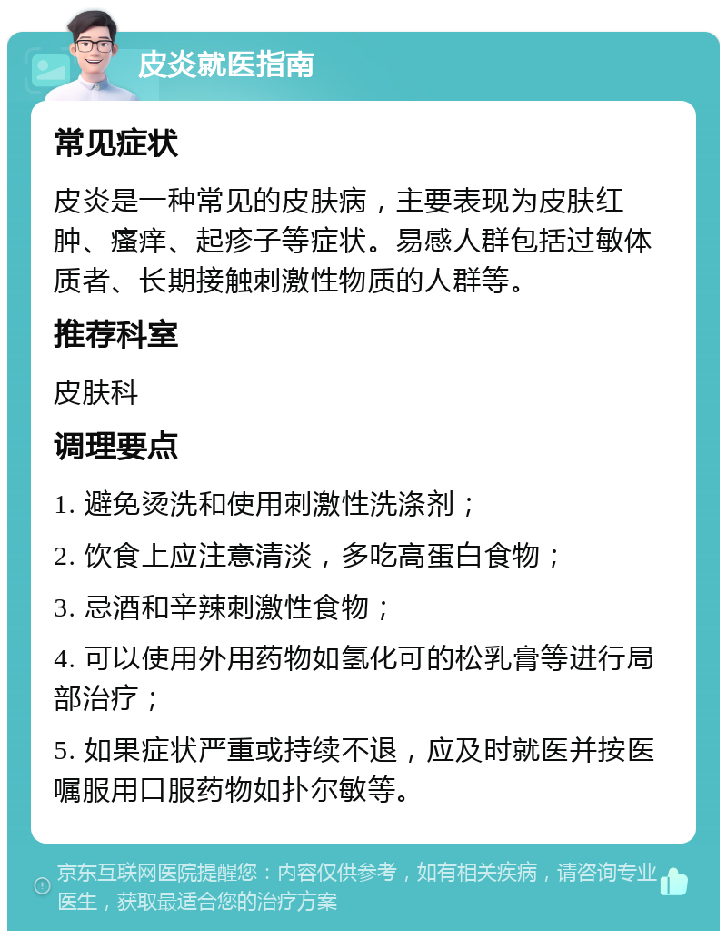 皮炎就医指南 常见症状 皮炎是一种常见的皮肤病，主要表现为皮肤红肿、瘙痒、起疹子等症状。易感人群包括过敏体质者、长期接触刺激性物质的人群等。 推荐科室 皮肤科 调理要点 1. 避免烫洗和使用刺激性洗涤剂； 2. 饮食上应注意清淡，多吃高蛋白食物； 3. 忌酒和辛辣刺激性食物； 4. 可以使用外用药物如氢化可的松乳膏等进行局部治疗； 5. 如果症状严重或持续不退，应及时就医并按医嘱服用口服药物如扑尔敏等。