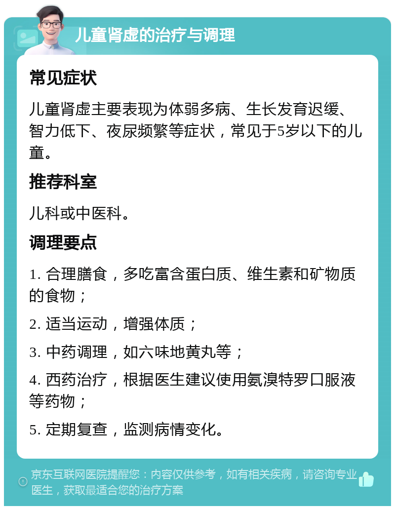 儿童肾虚的治疗与调理 常见症状 儿童肾虚主要表现为体弱多病、生长发育迟缓、智力低下、夜尿频繁等症状，常见于5岁以下的儿童。 推荐科室 儿科或中医科。 调理要点 1. 合理膳食，多吃富含蛋白质、维生素和矿物质的食物； 2. 适当运动，增强体质； 3. 中药调理，如六味地黄丸等； 4. 西药治疗，根据医生建议使用氨溴特罗口服液等药物； 5. 定期复查，监测病情变化。