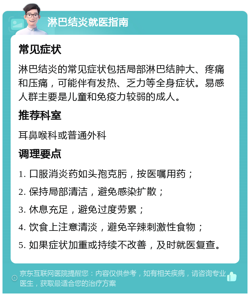 淋巴结炎就医指南 常见症状 淋巴结炎的常见症状包括局部淋巴结肿大、疼痛和压痛，可能伴有发热、乏力等全身症状。易感人群主要是儿童和免疫力较弱的成人。 推荐科室 耳鼻喉科或普通外科 调理要点 1. 口服消炎药如头孢克肟，按医嘱用药； 2. 保持局部清洁，避免感染扩散； 3. 休息充足，避免过度劳累； 4. 饮食上注意清淡，避免辛辣刺激性食物； 5. 如果症状加重或持续不改善，及时就医复查。