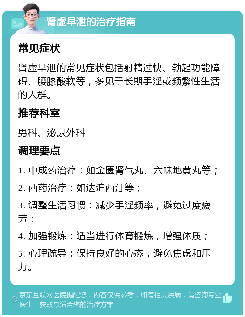 肾虚早泄的治疗指南 常见症状 肾虚早泄的常见症状包括射精过快、勃起功能障碍、腰膝酸软等，多见于长期手淫或频繁性生活的人群。 推荐科室 男科、泌尿外科 调理要点 1. 中成药治疗：如金匮肾气丸、六味地黄丸等； 2. 西药治疗：如达泊西汀等； 3. 调整生活习惯：减少手淫频率，避免过度疲劳； 4. 加强锻炼：适当进行体育锻炼，增强体质； 5. 心理疏导：保持良好的心态，避免焦虑和压力。