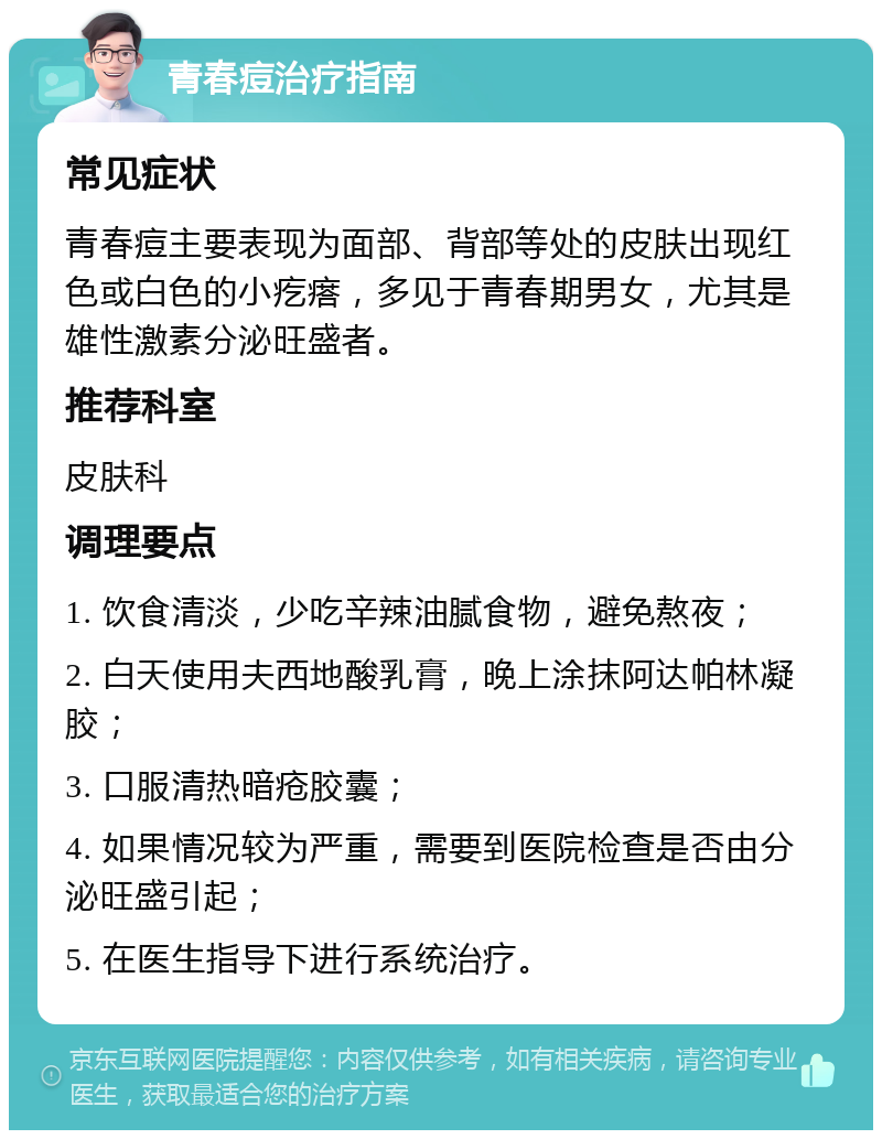 青春痘治疗指南 常见症状 青春痘主要表现为面部、背部等处的皮肤出现红色或白色的小疙瘩，多见于青春期男女，尤其是雄性激素分泌旺盛者。 推荐科室 皮肤科 调理要点 1. 饮食清淡，少吃辛辣油腻食物，避免熬夜； 2. 白天使用夫西地酸乳膏，晚上涂抹阿达帕林凝胶； 3. 口服清热暗疮胶囊； 4. 如果情况较为严重，需要到医院检查是否由分泌旺盛引起； 5. 在医生指导下进行系统治疗。