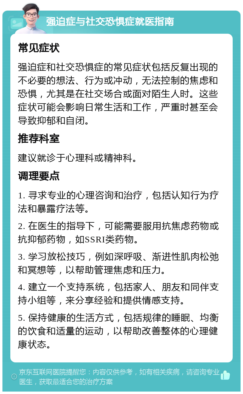 强迫症与社交恐惧症就医指南 常见症状 强迫症和社交恐惧症的常见症状包括反复出现的不必要的想法、行为或冲动，无法控制的焦虑和恐惧，尤其是在社交场合或面对陌生人时。这些症状可能会影响日常生活和工作，严重时甚至会导致抑郁和自闭。 推荐科室 建议就诊于心理科或精神科。 调理要点 1. 寻求专业的心理咨询和治疗，包括认知行为疗法和暴露疗法等。 2. 在医生的指导下，可能需要服用抗焦虑药物或抗抑郁药物，如SSRI类药物。 3. 学习放松技巧，例如深呼吸、渐进性肌肉松弛和冥想等，以帮助管理焦虑和压力。 4. 建立一个支持系统，包括家人、朋友和同伴支持小组等，来分享经验和提供情感支持。 5. 保持健康的生活方式，包括规律的睡眠、均衡的饮食和适量的运动，以帮助改善整体的心理健康状态。