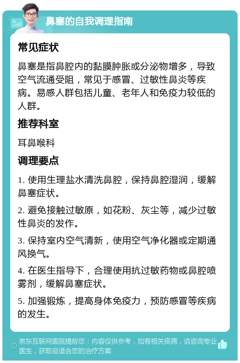 鼻塞的自我调理指南 常见症状 鼻塞是指鼻腔内的黏膜肿胀或分泌物增多，导致空气流通受阻，常见于感冒、过敏性鼻炎等疾病。易感人群包括儿童、老年人和免疫力较低的人群。 推荐科室 耳鼻喉科 调理要点 1. 使用生理盐水清洗鼻腔，保持鼻腔湿润，缓解鼻塞症状。 2. 避免接触过敏原，如花粉、灰尘等，减少过敏性鼻炎的发作。 3. 保持室内空气清新，使用空气净化器或定期通风换气。 4. 在医生指导下，合理使用抗过敏药物或鼻腔喷雾剂，缓解鼻塞症状。 5. 加强锻炼，提高身体免疫力，预防感冒等疾病的发生。