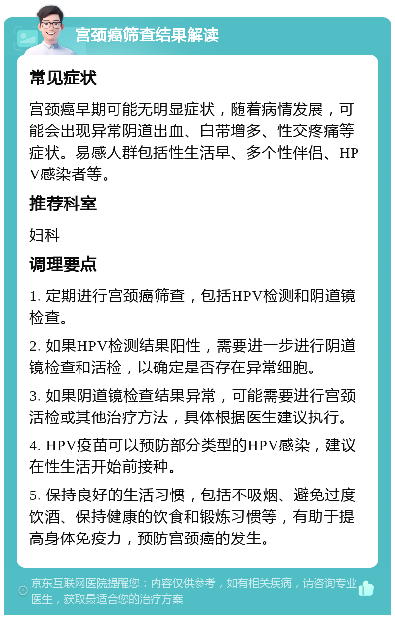 宫颈癌筛查结果解读 常见症状 宫颈癌早期可能无明显症状，随着病情发展，可能会出现异常阴道出血、白带增多、性交疼痛等症状。易感人群包括性生活早、多个性伴侣、HPV感染者等。 推荐科室 妇科 调理要点 1. 定期进行宫颈癌筛查，包括HPV检测和阴道镜检查。 2. 如果HPV检测结果阳性，需要进一步进行阴道镜检查和活检，以确定是否存在异常细胞。 3. 如果阴道镜检查结果异常，可能需要进行宫颈活检或其他治疗方法，具体根据医生建议执行。 4. HPV疫苗可以预防部分类型的HPV感染，建议在性生活开始前接种。 5. 保持良好的生活习惯，包括不吸烟、避免过度饮酒、保持健康的饮食和锻炼习惯等，有助于提高身体免疫力，预防宫颈癌的发生。