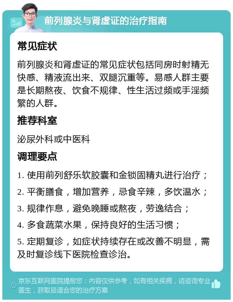 前列腺炎与肾虚证的治疗指南 常见症状 前列腺炎和肾虚证的常见症状包括同房时射精无快感、精液流出来、双腿沉重等。易感人群主要是长期熬夜、饮食不规律、性生活过频或手淫频繁的人群。 推荐科室 泌尿外科或中医科 调理要点 1. 使用前列舒乐软胶囊和金锁固精丸进行治疗； 2. 平衡膳食，增加营养，忌食辛辣，多饮温水； 3. 规律作息，避免晚睡或熬夜，劳逸结合； 4. 多食蔬菜水果，保持良好的生活习惯； 5. 定期复诊，如症状持续存在或改善不明显，需及时复诊线下医院检查诊治。