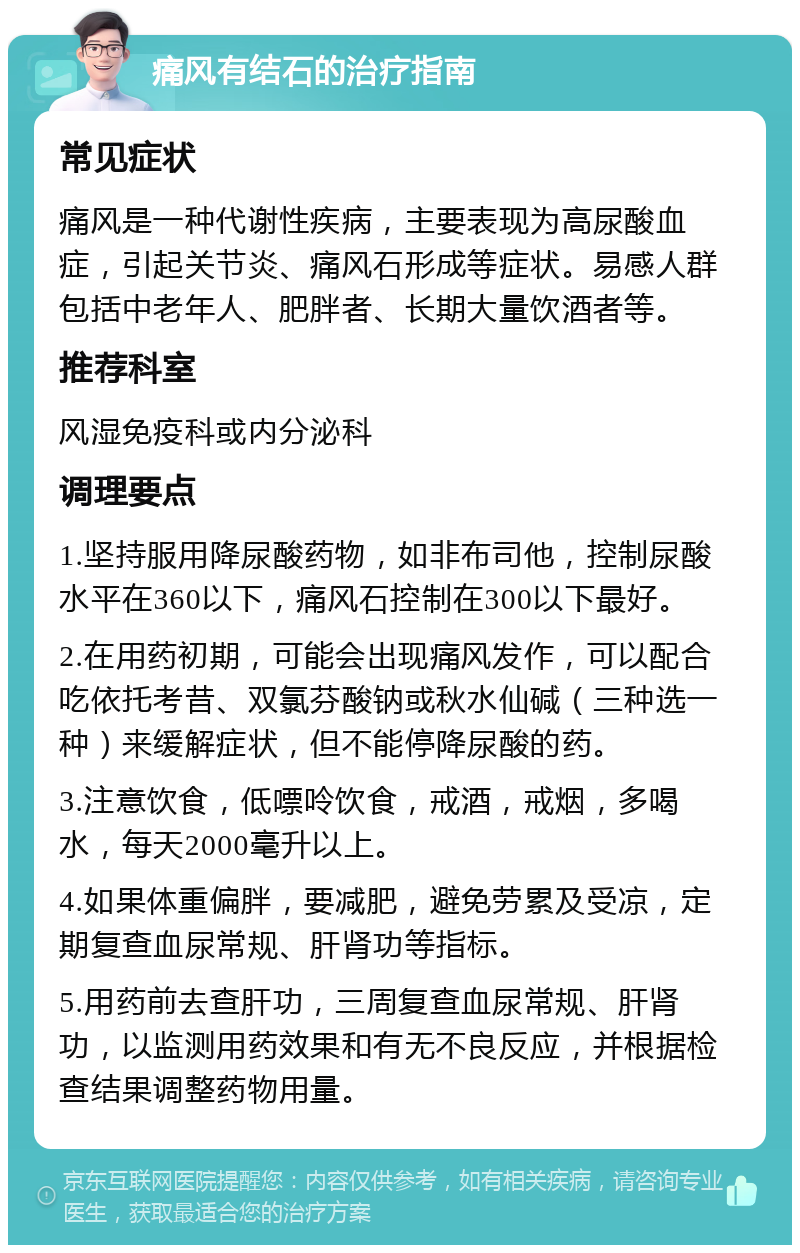 痛风有结石的治疗指南 常见症状 痛风是一种代谢性疾病，主要表现为高尿酸血症，引起关节炎、痛风石形成等症状。易感人群包括中老年人、肥胖者、长期大量饮酒者等。 推荐科室 风湿免疫科或内分泌科 调理要点 1.坚持服用降尿酸药物，如非布司他，控制尿酸水平在360以下，痛风石控制在300以下最好。 2.在用药初期，可能会出现痛风发作，可以配合吃依托考昔、双氯芬酸钠或秋水仙碱（三种选一种）来缓解症状，但不能停降尿酸的药。 3.注意饮食，低嘌呤饮食，戒酒，戒烟，多喝水，每天2000毫升以上。 4.如果体重偏胖，要减肥，避免劳累及受凉，定期复查血尿常规、肝肾功等指标。 5.用药前去查肝功，三周复查血尿常规、肝肾功，以监测用药效果和有无不良反应，并根据检查结果调整药物用量。