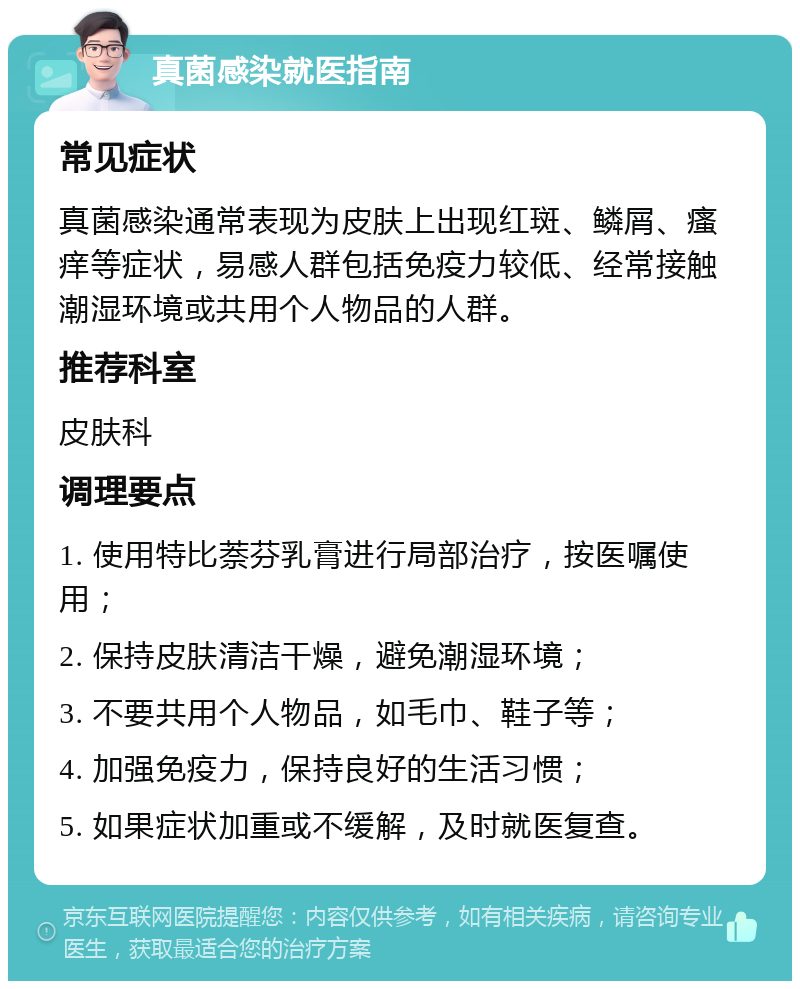 真菌感染就医指南 常见症状 真菌感染通常表现为皮肤上出现红斑、鳞屑、瘙痒等症状，易感人群包括免疫力较低、经常接触潮湿环境或共用个人物品的人群。 推荐科室 皮肤科 调理要点 1. 使用特比萘芬乳膏进行局部治疗，按医嘱使用； 2. 保持皮肤清洁干燥，避免潮湿环境； 3. 不要共用个人物品，如毛巾、鞋子等； 4. 加强免疫力，保持良好的生活习惯； 5. 如果症状加重或不缓解，及时就医复查。