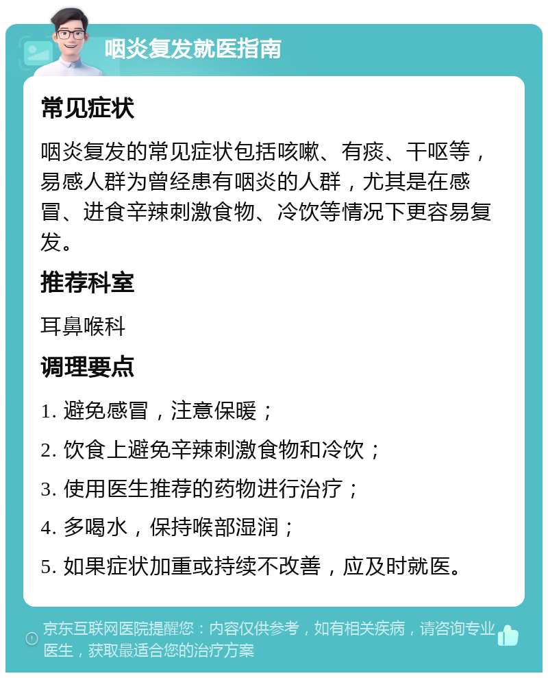 咽炎复发就医指南 常见症状 咽炎复发的常见症状包括咳嗽、有痰、干呕等，易感人群为曾经患有咽炎的人群，尤其是在感冒、进食辛辣刺激食物、冷饮等情况下更容易复发。 推荐科室 耳鼻喉科 调理要点 1. 避免感冒，注意保暖； 2. 饮食上避免辛辣刺激食物和冷饮； 3. 使用医生推荐的药物进行治疗； 4. 多喝水，保持喉部湿润； 5. 如果症状加重或持续不改善，应及时就医。