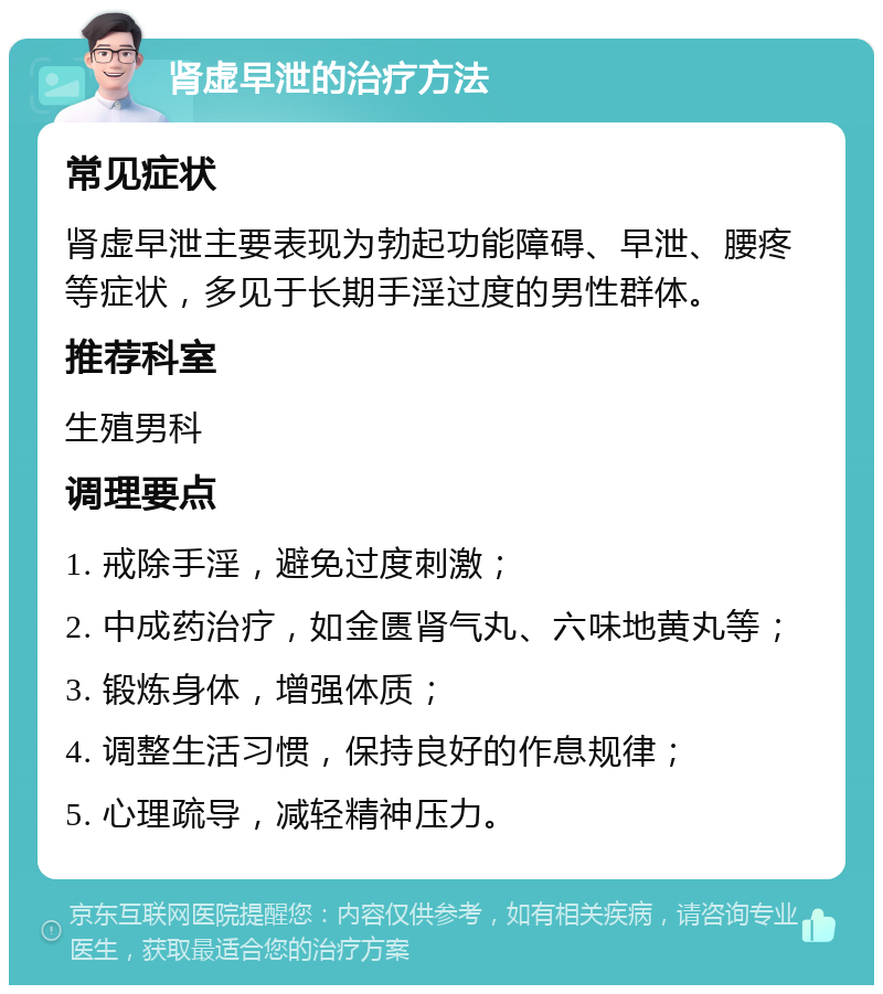 肾虚早泄的治疗方法 常见症状 肾虚早泄主要表现为勃起功能障碍、早泄、腰疼等症状，多见于长期手淫过度的男性群体。 推荐科室 生殖男科 调理要点 1. 戒除手淫，避免过度刺激； 2. 中成药治疗，如金匮肾气丸、六味地黄丸等； 3. 锻炼身体，增强体质； 4. 调整生活习惯，保持良好的作息规律； 5. 心理疏导，减轻精神压力。