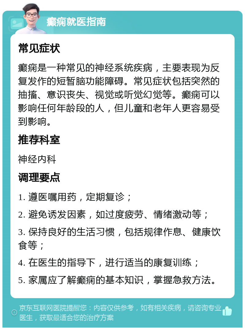 癫痫就医指南 常见症状 癫痫是一种常见的神经系统疾病，主要表现为反复发作的短暂脑功能障碍。常见症状包括突然的抽搐、意识丧失、视觉或听觉幻觉等。癫痫可以影响任何年龄段的人，但儿童和老年人更容易受到影响。 推荐科室 神经内科 调理要点 1. 遵医嘱用药，定期复诊； 2. 避免诱发因素，如过度疲劳、情绪激动等； 3. 保持良好的生活习惯，包括规律作息、健康饮食等； 4. 在医生的指导下，进行适当的康复训练； 5. 家属应了解癫痫的基本知识，掌握急救方法。