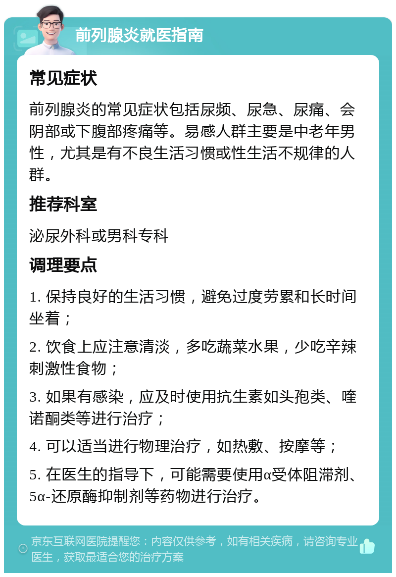 前列腺炎就医指南 常见症状 前列腺炎的常见症状包括尿频、尿急、尿痛、会阴部或下腹部疼痛等。易感人群主要是中老年男性，尤其是有不良生活习惯或性生活不规律的人群。 推荐科室 泌尿外科或男科专科 调理要点 1. 保持良好的生活习惯，避免过度劳累和长时间坐着； 2. 饮食上应注意清淡，多吃蔬菜水果，少吃辛辣刺激性食物； 3. 如果有感染，应及时使用抗生素如头孢类、喹诺酮类等进行治疗； 4. 可以适当进行物理治疗，如热敷、按摩等； 5. 在医生的指导下，可能需要使用α受体阻滞剂、5α-还原酶抑制剂等药物进行治疗。