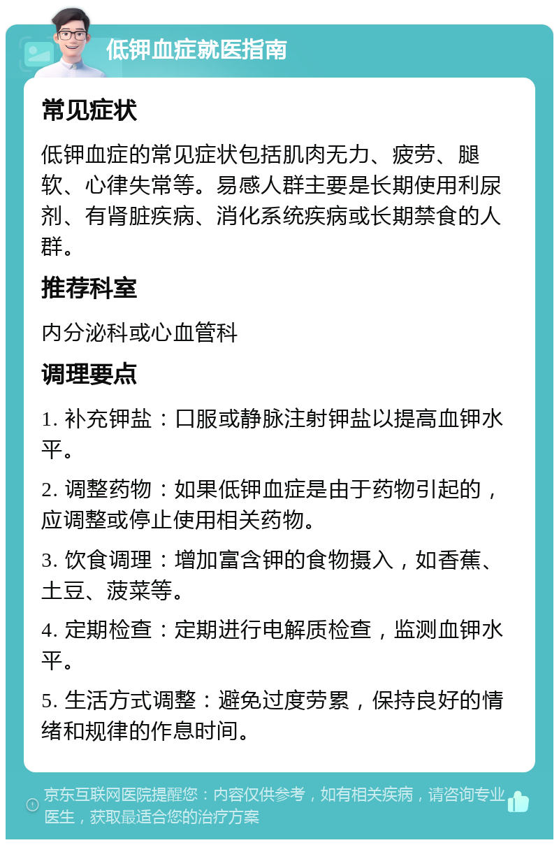 低钾血症就医指南 常见症状 低钾血症的常见症状包括肌肉无力、疲劳、腿软、心律失常等。易感人群主要是长期使用利尿剂、有肾脏疾病、消化系统疾病或长期禁食的人群。 推荐科室 内分泌科或心血管科 调理要点 1. 补充钾盐：口服或静脉注射钾盐以提高血钾水平。 2. 调整药物：如果低钾血症是由于药物引起的，应调整或停止使用相关药物。 3. 饮食调理：增加富含钾的食物摄入，如香蕉、土豆、菠菜等。 4. 定期检查：定期进行电解质检查，监测血钾水平。 5. 生活方式调整：避免过度劳累，保持良好的情绪和规律的作息时间。