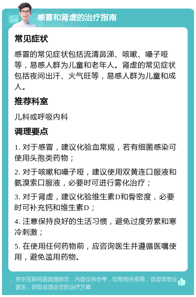 感冒和肾虚的治疗指南 常见症状 感冒的常见症状包括流清鼻涕、咳嗽、嗓子哑等，易感人群为儿童和老年人。肾虚的常见症状包括夜间出汗、火气旺等，易感人群为儿童和成人。 推荐科室 儿科或呼吸内科 调理要点 1. 对于感冒，建议化验血常规，若有细菌感染可使用头孢类药物； 2. 对于咳嗽和嗓子哑，建议使用双黄连口服液和氨溴索口服液，必要时可进行雾化治疗； 3. 对于肾虚，建议化验维生素D和骨密度，必要时可补充钙和维生素D； 4. 注意保持良好的生活习惯，避免过度劳累和寒冷刺激； 5. 在使用任何药物前，应咨询医生并遵循医嘱使用，避免滥用药物。