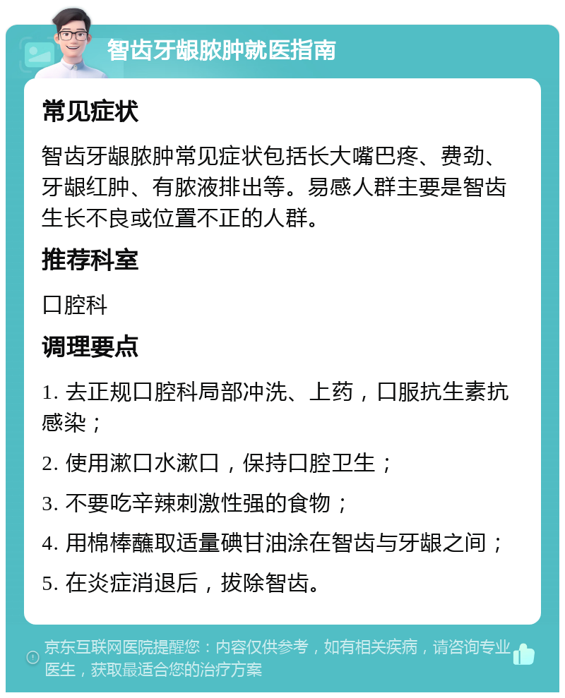 智齿牙龈脓肿就医指南 常见症状 智齿牙龈脓肿常见症状包括长大嘴巴疼、费劲、牙龈红肿、有脓液排出等。易感人群主要是智齿生长不良或位置不正的人群。 推荐科室 口腔科 调理要点 1. 去正规口腔科局部冲洗、上药，口服抗生素抗感染； 2. 使用漱口水漱口，保持口腔卫生； 3. 不要吃辛辣刺激性强的食物； 4. 用棉棒蘸取适量碘甘油涂在智齿与牙龈之间； 5. 在炎症消退后，拔除智齿。