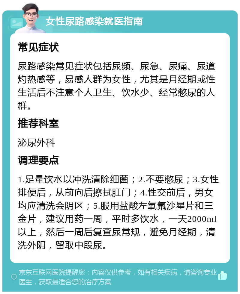 女性尿路感染就医指南 常见症状 尿路感染常见症状包括尿频、尿急、尿痛、尿道灼热感等，易感人群为女性，尤其是月经期或性生活后不注意个人卫生、饮水少、经常憋尿的人群。 推荐科室 泌尿外科 调理要点 1.足量饮水以冲洗清除细菌；2.不要憋尿；3.女性排便后，从前向后擦拭肛门；4.性交前后，男女均应清洗会阴区；5.服用盐酸左氧氟沙星片和三金片，建议用药一周，平时多饮水，一天2000ml以上，然后一周后复查尿常规，避免月经期，清洗外阴，留取中段尿。