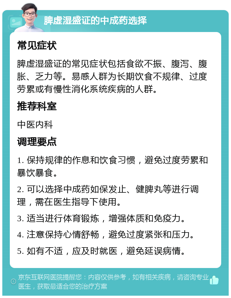 脾虚湿盛证的中成药选择 常见症状 脾虚湿盛证的常见症状包括食欲不振、腹泻、腹胀、乏力等。易感人群为长期饮食不规律、过度劳累或有慢性消化系统疾病的人群。 推荐科室 中医内科 调理要点 1. 保持规律的作息和饮食习惯，避免过度劳累和暴饮暴食。 2. 可以选择中成药如保发止、健脾丸等进行调理，需在医生指导下使用。 3. 适当进行体育锻炼，增强体质和免疫力。 4. 注意保持心情舒畅，避免过度紧张和压力。 5. 如有不适，应及时就医，避免延误病情。