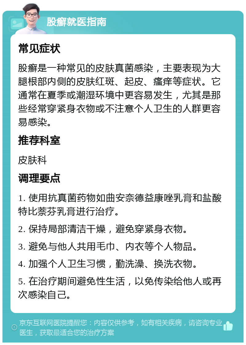 股癣就医指南 常见症状 股癣是一种常见的皮肤真菌感染，主要表现为大腿根部内侧的皮肤红斑、起皮、瘙痒等症状。它通常在夏季或潮湿环境中更容易发生，尤其是那些经常穿紧身衣物或不注意个人卫生的人群更容易感染。 推荐科室 皮肤科 调理要点 1. 使用抗真菌药物如曲安奈德益康唑乳膏和盐酸特比萘芬乳膏进行治疗。 2. 保持局部清洁干燥，避免穿紧身衣物。 3. 避免与他人共用毛巾、内衣等个人物品。 4. 加强个人卫生习惯，勤洗澡、换洗衣物。 5. 在治疗期间避免性生活，以免传染给他人或再次感染自己。