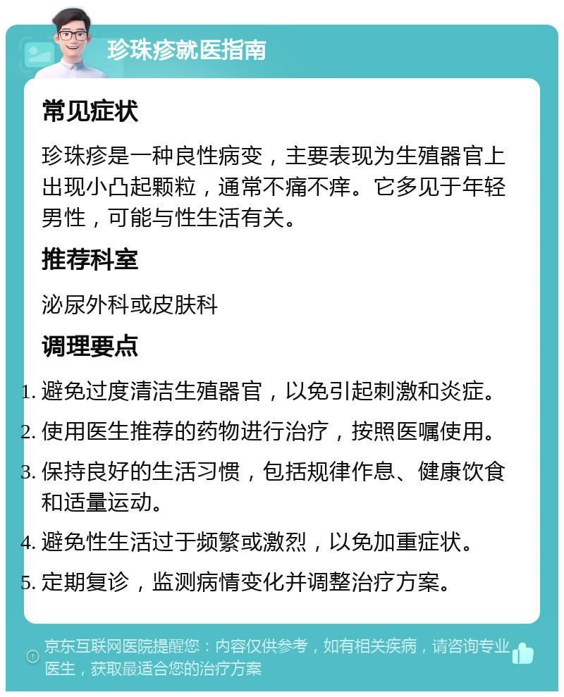 珍珠疹就医指南 常见症状 珍珠疹是一种良性病变，主要表现为生殖器官上出现小凸起颗粒，通常不痛不痒。它多见于年轻男性，可能与性生活有关。 推荐科室 泌尿外科或皮肤科 调理要点 避免过度清洁生殖器官，以免引起刺激和炎症。 使用医生推荐的药物进行治疗，按照医嘱使用。 保持良好的生活习惯，包括规律作息、健康饮食和适量运动。 避免性生活过于频繁或激烈，以免加重症状。 定期复诊，监测病情变化并调整治疗方案。