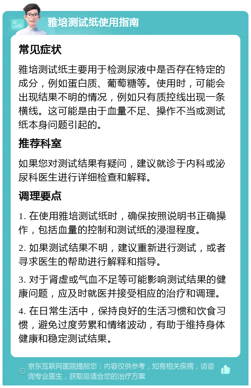 雅培测试纸使用指南 常见症状 雅培测试纸主要用于检测尿液中是否存在特定的成分，例如蛋白质、葡萄糖等。使用时，可能会出现结果不明的情况，例如只有质控线出现一条横线。这可能是由于血量不足、操作不当或测试纸本身问题引起的。 推荐科室 如果您对测试结果有疑问，建议就诊于内科或泌尿科医生进行详细检查和解释。 调理要点 1. 在使用雅培测试纸时，确保按照说明书正确操作，包括血量的控制和测试纸的浸湿程度。 2. 如果测试结果不明，建议重新进行测试，或者寻求医生的帮助进行解释和指导。 3. 对于肾虚或气血不足等可能影响测试结果的健康问题，应及时就医并接受相应的治疗和调理。 4. 在日常生活中，保持良好的生活习惯和饮食习惯，避免过度劳累和情绪波动，有助于维持身体健康和稳定测试结果。