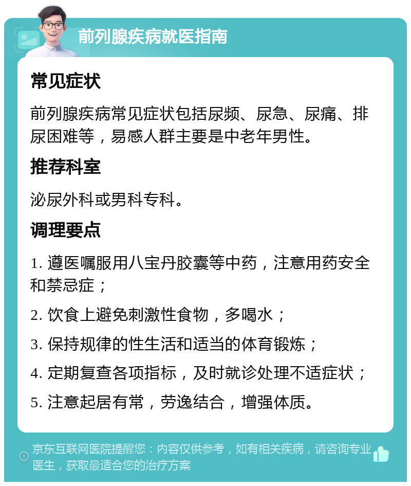 前列腺疾病就医指南 常见症状 前列腺疾病常见症状包括尿频、尿急、尿痛、排尿困难等，易感人群主要是中老年男性。 推荐科室 泌尿外科或男科专科。 调理要点 1. 遵医嘱服用八宝丹胶囊等中药，注意用药安全和禁忌症； 2. 饮食上避免刺激性食物，多喝水； 3. 保持规律的性生活和适当的体育锻炼； 4. 定期复查各项指标，及时就诊处理不适症状； 5. 注意起居有常，劳逸结合，增强体质。