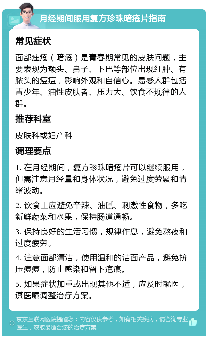 月经期间服用复方珍珠暗疮片指南 常见症状 面部痤疮（暗疮）是青春期常见的皮肤问题，主要表现为额头、鼻子、下巴等部位出现红肿、有脓头的痘痘，影响外观和自信心。易感人群包括青少年、油性皮肤者、压力大、饮食不规律的人群。 推荐科室 皮肤科或妇产科 调理要点 1. 在月经期间，复方珍珠暗疮片可以继续服用，但需注意月经量和身体状况，避免过度劳累和情绪波动。 2. 饮食上应避免辛辣、油腻、刺激性食物，多吃新鲜蔬菜和水果，保持肠道通畅。 3. 保持良好的生活习惯，规律作息，避免熬夜和过度疲劳。 4. 注意面部清洁，使用温和的洁面产品，避免挤压痘痘，防止感染和留下疤痕。 5. 如果症状加重或出现其他不适，应及时就医，遵医嘱调整治疗方案。