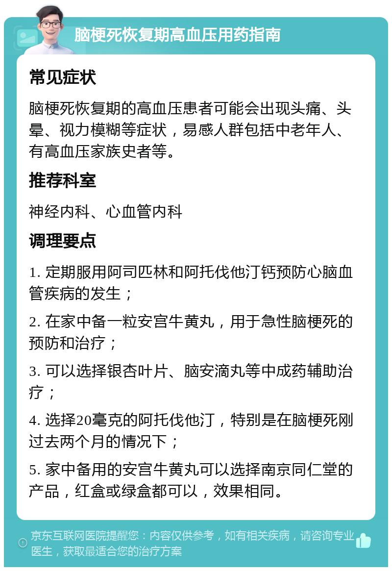 脑梗死恢复期高血压用药指南 常见症状 脑梗死恢复期的高血压患者可能会出现头痛、头晕、视力模糊等症状，易感人群包括中老年人、有高血压家族史者等。 推荐科室 神经内科、心血管内科 调理要点 1. 定期服用阿司匹林和阿托伐他汀钙预防心脑血管疾病的发生； 2. 在家中备一粒安宫牛黄丸，用于急性脑梗死的预防和治疗； 3. 可以选择银杏叶片、脑安滴丸等中成药辅助治疗； 4. 选择20毫克的阿托伐他汀，特别是在脑梗死刚过去两个月的情况下； 5. 家中备用的安宫牛黄丸可以选择南京同仁堂的产品，红盒或绿盒都可以，效果相同。