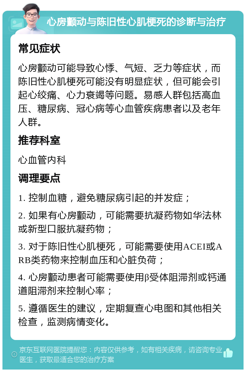 心房颤动与陈旧性心肌梗死的诊断与治疗 常见症状 心房颤动可能导致心悸、气短、乏力等症状，而陈旧性心肌梗死可能没有明显症状，但可能会引起心绞痛、心力衰竭等问题。易感人群包括高血压、糖尿病、冠心病等心血管疾病患者以及老年人群。 推荐科室 心血管内科 调理要点 1. 控制血糖，避免糖尿病引起的并发症； 2. 如果有心房颤动，可能需要抗凝药物如华法林或新型口服抗凝药物； 3. 对于陈旧性心肌梗死，可能需要使用ACEI或ARB类药物来控制血压和心脏负荷； 4. 心房颤动患者可能需要使用β受体阻滞剂或钙通道阻滞剂来控制心率； 5. 遵循医生的建议，定期复查心电图和其他相关检查，监测病情变化。