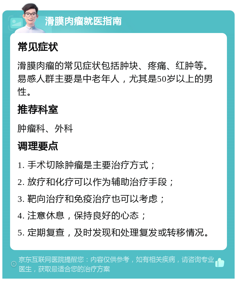 滑膜肉瘤就医指南 常见症状 滑膜肉瘤的常见症状包括肿块、疼痛、红肿等。易感人群主要是中老年人，尤其是50岁以上的男性。 推荐科室 肿瘤科、外科 调理要点 1. 手术切除肿瘤是主要治疗方式； 2. 放疗和化疗可以作为辅助治疗手段； 3. 靶向治疗和免疫治疗也可以考虑； 4. 注意休息，保持良好的心态； 5. 定期复查，及时发现和处理复发或转移情况。