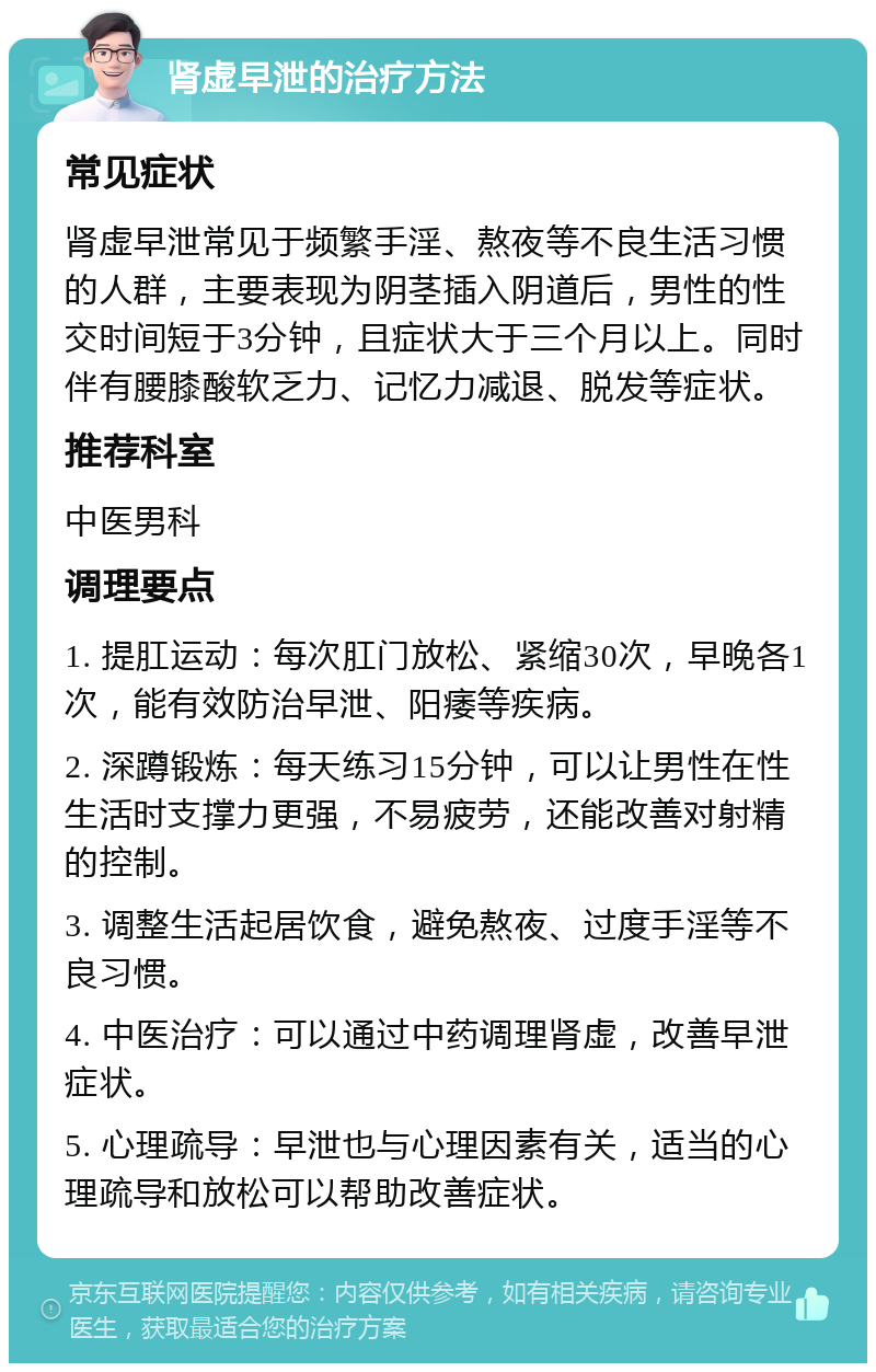 肾虚早泄的治疗方法 常见症状 肾虚早泄常见于频繁手淫、熬夜等不良生活习惯的人群，主要表现为阴茎插入阴道后，男性的性交时间短于3分钟，且症状大于三个月以上。同时伴有腰膝酸软乏力、记忆力减退、脱发等症状。 推荐科室 中医男科 调理要点 1. 提肛运动：每次肛门放松、紧缩30次，早晚各1次，能有效防治早泄、阳痿等疾病。 2. 深蹲锻炼：每天练习15分钟，可以让男性在性生活时支撑力更强，不易疲劳，还能改善对射精的控制。 3. 调整生活起居饮食，避免熬夜、过度手淫等不良习惯。 4. 中医治疗：可以通过中药调理肾虚，改善早泄症状。 5. 心理疏导：早泄也与心理因素有关，适当的心理疏导和放松可以帮助改善症状。