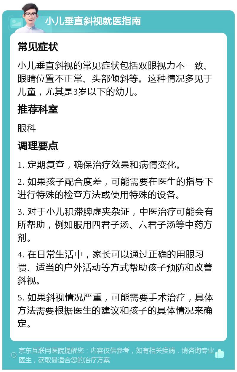 小儿垂直斜视就医指南 常见症状 小儿垂直斜视的常见症状包括双眼视力不一致、眼睛位置不正常、头部倾斜等。这种情况多见于儿童，尤其是3岁以下的幼儿。 推荐科室 眼科 调理要点 1. 定期复查，确保治疗效果和病情变化。 2. 如果孩子配合度差，可能需要在医生的指导下进行特殊的检查方法或使用特殊的设备。 3. 对于小儿积滞脾虚夹杂证，中医治疗可能会有所帮助，例如服用四君子汤、六君子汤等中药方剂。 4. 在日常生活中，家长可以通过正确的用眼习惯、适当的户外活动等方式帮助孩子预防和改善斜视。 5. 如果斜视情况严重，可能需要手术治疗，具体方法需要根据医生的建议和孩子的具体情况来确定。