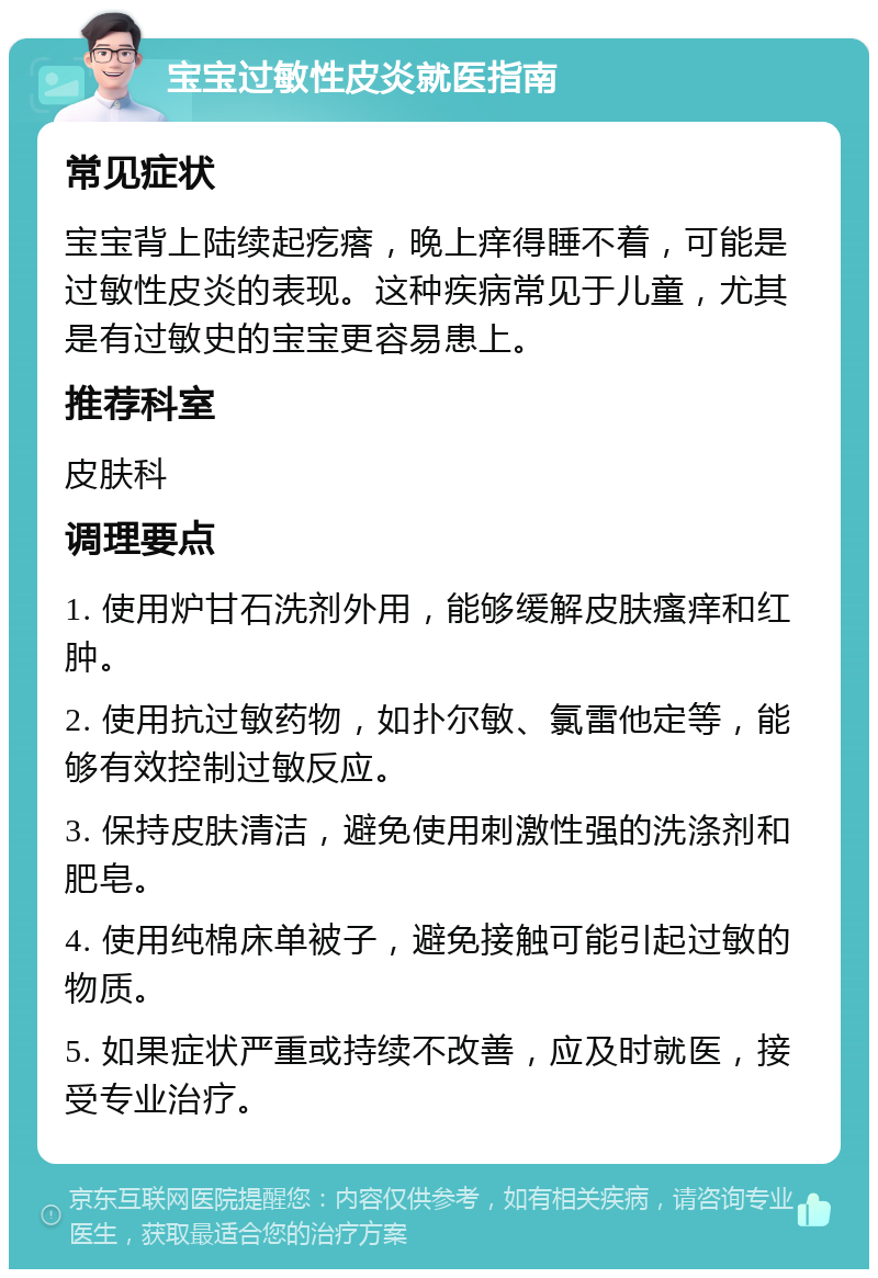 宝宝过敏性皮炎就医指南 常见症状 宝宝背上陆续起疙瘩，晚上痒得睡不着，可能是过敏性皮炎的表现。这种疾病常见于儿童，尤其是有过敏史的宝宝更容易患上。 推荐科室 皮肤科 调理要点 1. 使用炉甘石洗剂外用，能够缓解皮肤瘙痒和红肿。 2. 使用抗过敏药物，如扑尔敏、氯雷他定等，能够有效控制过敏反应。 3. 保持皮肤清洁，避免使用刺激性强的洗涤剂和肥皂。 4. 使用纯棉床单被子，避免接触可能引起过敏的物质。 5. 如果症状严重或持续不改善，应及时就医，接受专业治疗。