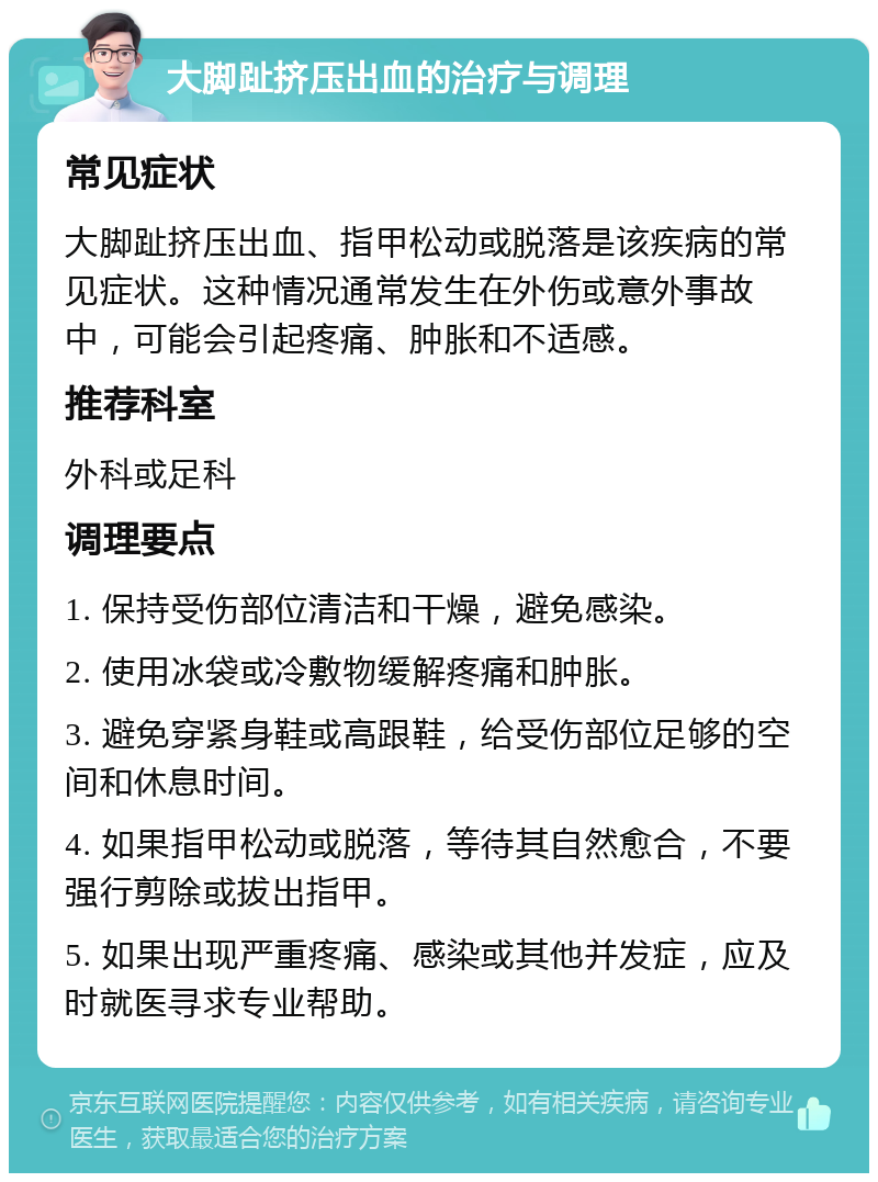 大脚趾挤压出血的治疗与调理 常见症状 大脚趾挤压出血、指甲松动或脱落是该疾病的常见症状。这种情况通常发生在外伤或意外事故中，可能会引起疼痛、肿胀和不适感。 推荐科室 外科或足科 调理要点 1. 保持受伤部位清洁和干燥，避免感染。 2. 使用冰袋或冷敷物缓解疼痛和肿胀。 3. 避免穿紧身鞋或高跟鞋，给受伤部位足够的空间和休息时间。 4. 如果指甲松动或脱落，等待其自然愈合，不要强行剪除或拔出指甲。 5. 如果出现严重疼痛、感染或其他并发症，应及时就医寻求专业帮助。