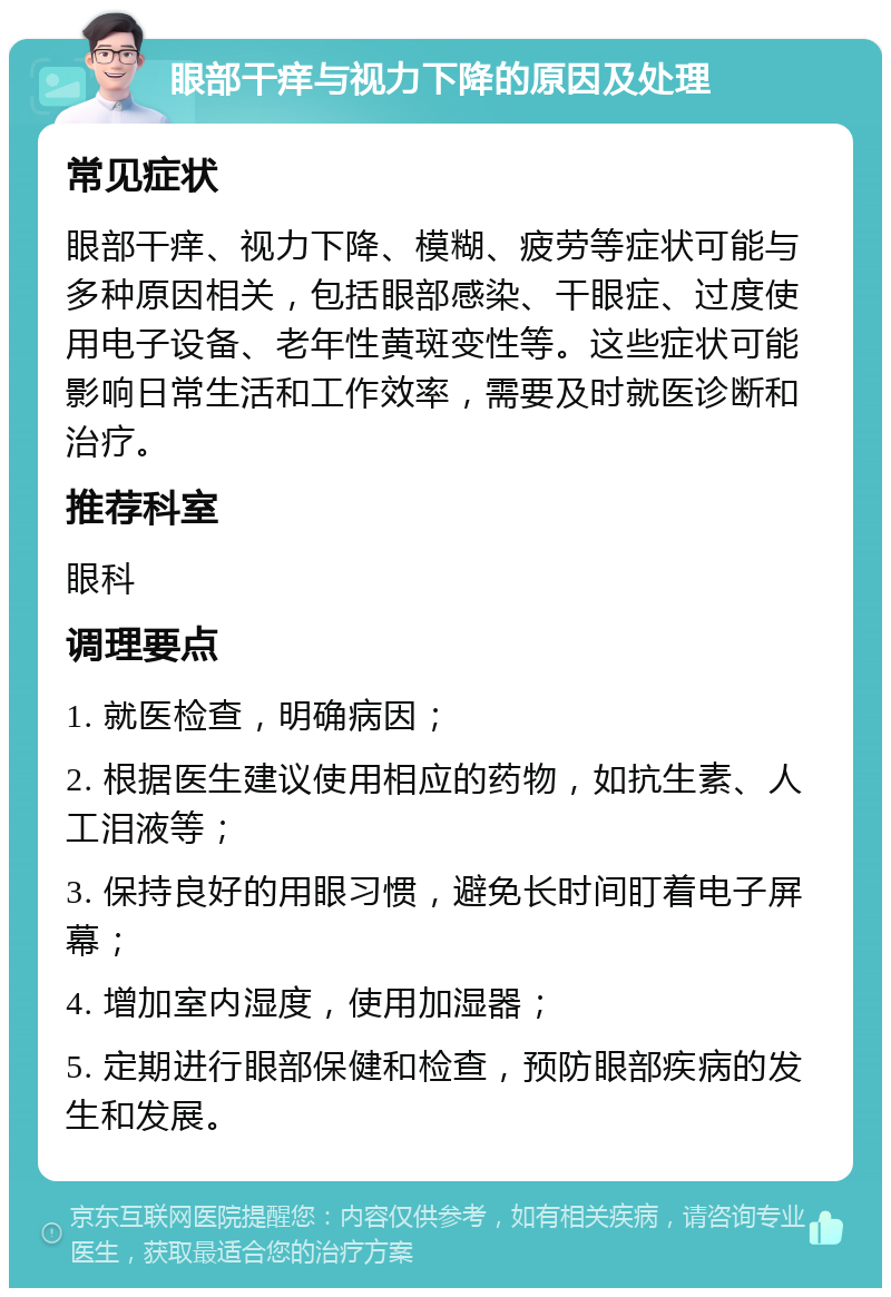 眼部干痒与视力下降的原因及处理 常见症状 眼部干痒、视力下降、模糊、疲劳等症状可能与多种原因相关，包括眼部感染、干眼症、过度使用电子设备、老年性黄斑变性等。这些症状可能影响日常生活和工作效率，需要及时就医诊断和治疗。 推荐科室 眼科 调理要点 1. 就医检查，明确病因； 2. 根据医生建议使用相应的药物，如抗生素、人工泪液等； 3. 保持良好的用眼习惯，避免长时间盯着电子屏幕； 4. 增加室内湿度，使用加湿器； 5. 定期进行眼部保健和检查，预防眼部疾病的发生和发展。