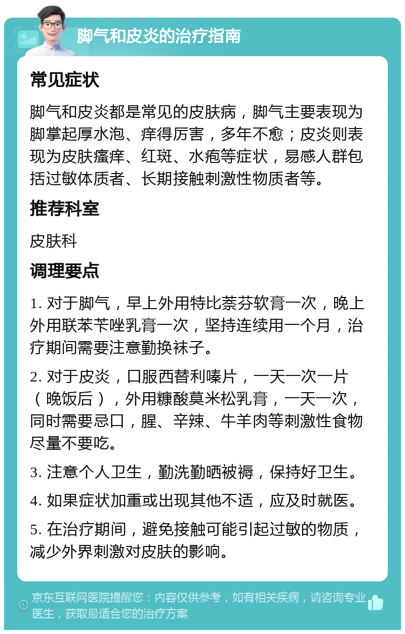 脚气和皮炎的治疗指南 常见症状 脚气和皮炎都是常见的皮肤病，脚气主要表现为脚掌起厚水泡、痒得厉害，多年不愈；皮炎则表现为皮肤瘙痒、红斑、水疱等症状，易感人群包括过敏体质者、长期接触刺激性物质者等。 推荐科室 皮肤科 调理要点 1. 对于脚气，早上外用特比萘芬软膏一次，晚上外用联苯苄唑乳膏一次，坚持连续用一个月，治疗期间需要注意勤换袜子。 2. 对于皮炎，口服西替利嗪片，一天一次一片（晚饭后），外用糠酸莫米松乳膏，一天一次，同时需要忌口，腥、辛辣、牛羊肉等刺激性食物尽量不要吃。 3. 注意个人卫生，勤洗勤晒被褥，保持好卫生。 4. 如果症状加重或出现其他不适，应及时就医。 5. 在治疗期间，避免接触可能引起过敏的物质，减少外界刺激对皮肤的影响。