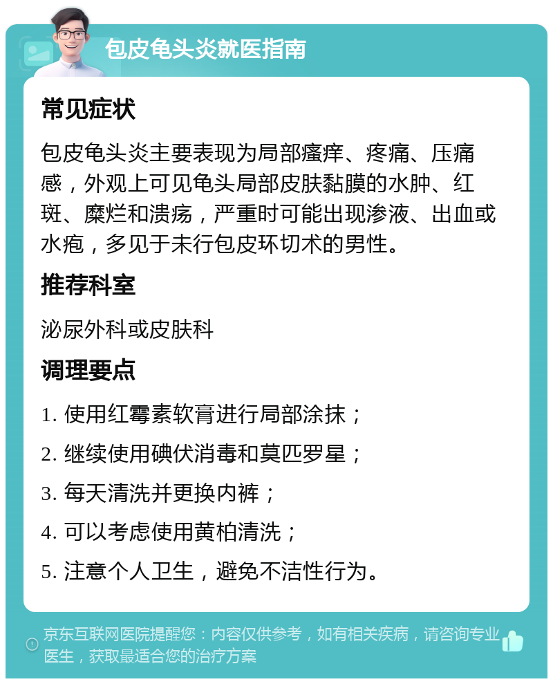 包皮龟头炎就医指南 常见症状 包皮龟头炎主要表现为局部瘙痒、疼痛、压痛感，外观上可见龟头局部皮肤黏膜的水肿、红斑、糜烂和溃疡，严重时可能出现渗液、出血或水疱，多见于未行包皮环切术的男性。 推荐科室 泌尿外科或皮肤科 调理要点 1. 使用红霉素软膏进行局部涂抹； 2. 继续使用碘伏消毒和莫匹罗星； 3. 每天清洗并更换内裤； 4. 可以考虑使用黄柏清洗； 5. 注意个人卫生，避免不洁性行为。