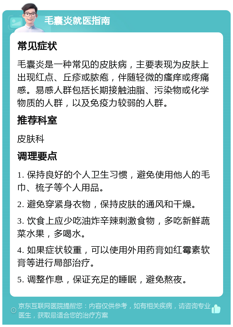 毛囊炎就医指南 常见症状 毛囊炎是一种常见的皮肤病，主要表现为皮肤上出现红点、丘疹或脓疱，伴随轻微的瘙痒或疼痛感。易感人群包括长期接触油脂、污染物或化学物质的人群，以及免疫力较弱的人群。 推荐科室 皮肤科 调理要点 1. 保持良好的个人卫生习惯，避免使用他人的毛巾、梳子等个人用品。 2. 避免穿紧身衣物，保持皮肤的通风和干燥。 3. 饮食上应少吃油炸辛辣刺激食物，多吃新鲜蔬菜水果，多喝水。 4. 如果症状较重，可以使用外用药膏如红霉素软膏等进行局部治疗。 5. 调整作息，保证充足的睡眠，避免熬夜。