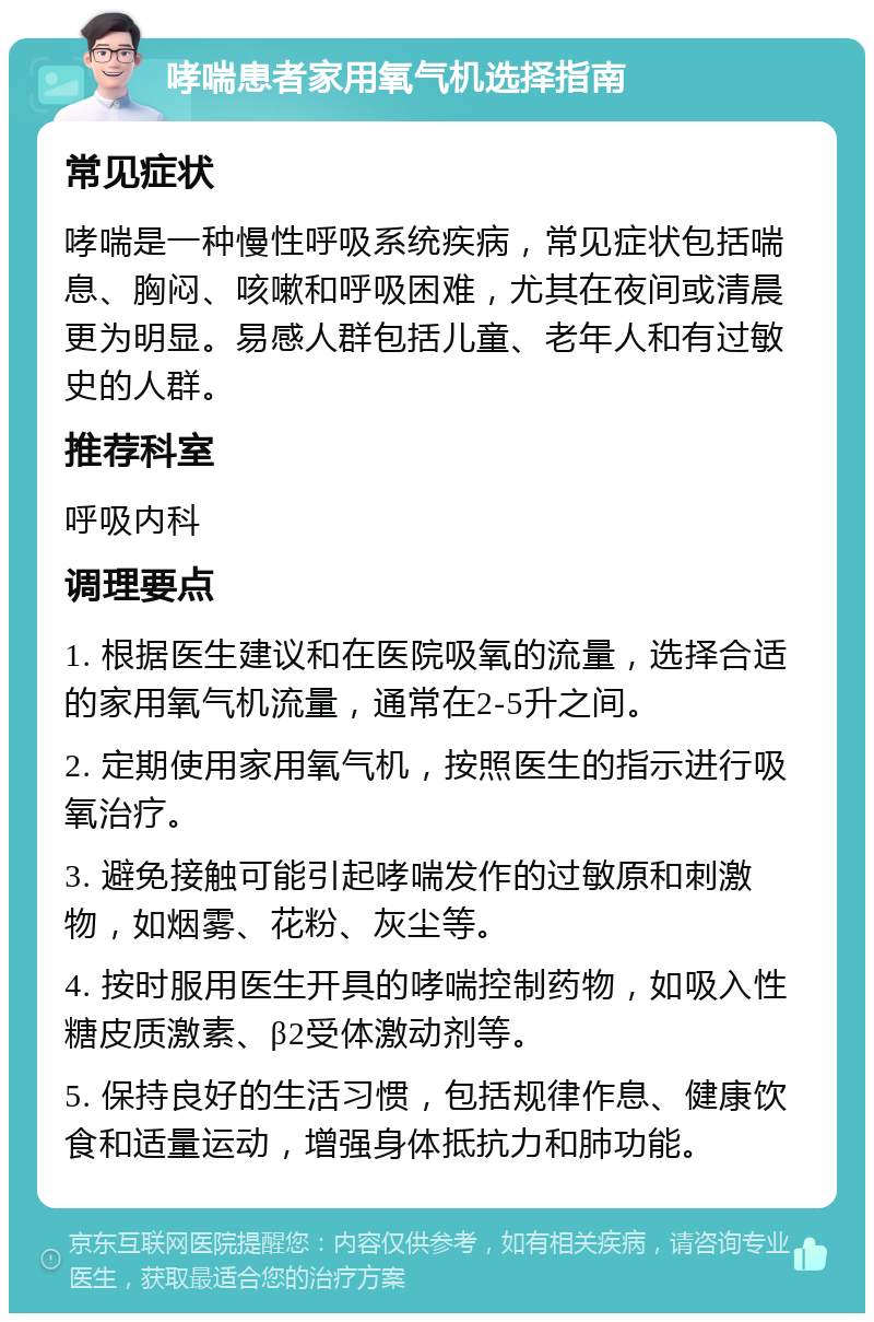 哮喘患者家用氧气机选择指南 常见症状 哮喘是一种慢性呼吸系统疾病，常见症状包括喘息、胸闷、咳嗽和呼吸困难，尤其在夜间或清晨更为明显。易感人群包括儿童、老年人和有过敏史的人群。 推荐科室 呼吸内科 调理要点 1. 根据医生建议和在医院吸氧的流量，选择合适的家用氧气机流量，通常在2-5升之间。 2. 定期使用家用氧气机，按照医生的指示进行吸氧治疗。 3. 避免接触可能引起哮喘发作的过敏原和刺激物，如烟雾、花粉、灰尘等。 4. 按时服用医生开具的哮喘控制药物，如吸入性糖皮质激素、β2受体激动剂等。 5. 保持良好的生活习惯，包括规律作息、健康饮食和适量运动，增强身体抵抗力和肺功能。