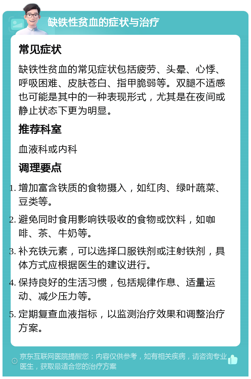 缺铁性贫血的症状与治疗 常见症状 缺铁性贫血的常见症状包括疲劳、头晕、心悸、呼吸困难、皮肤苍白、指甲脆弱等。双腿不适感也可能是其中的一种表现形式，尤其是在夜间或静止状态下更为明显。 推荐科室 血液科或内科 调理要点 增加富含铁质的食物摄入，如红肉、绿叶蔬菜、豆类等。 避免同时食用影响铁吸收的食物或饮料，如咖啡、茶、牛奶等。 补充铁元素，可以选择口服铁剂或注射铁剂，具体方式应根据医生的建议进行。 保持良好的生活习惯，包括规律作息、适量运动、减少压力等。 定期复查血液指标，以监测治疗效果和调整治疗方案。