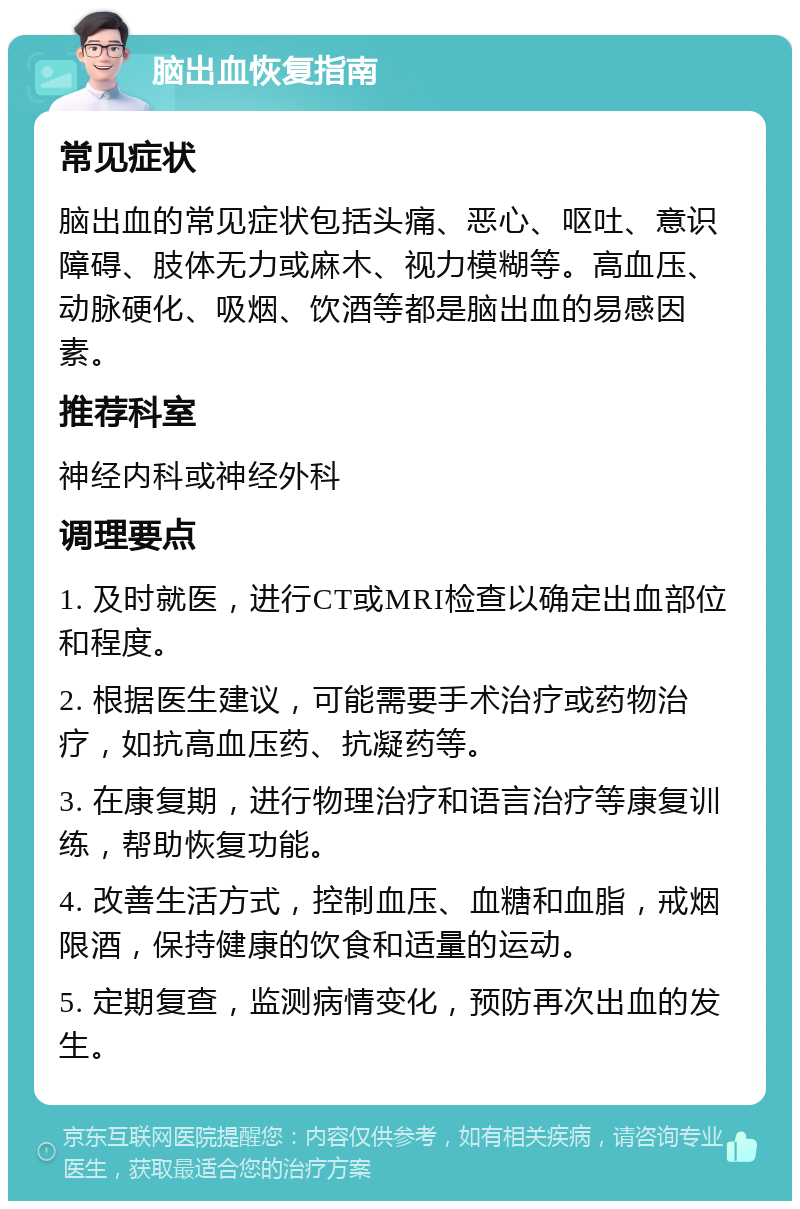 脑出血恢复指南 常见症状 脑出血的常见症状包括头痛、恶心、呕吐、意识障碍、肢体无力或麻木、视力模糊等。高血压、动脉硬化、吸烟、饮酒等都是脑出血的易感因素。 推荐科室 神经内科或神经外科 调理要点 1. 及时就医，进行CT或MRI检查以确定出血部位和程度。 2. 根据医生建议，可能需要手术治疗或药物治疗，如抗高血压药、抗凝药等。 3. 在康复期，进行物理治疗和语言治疗等康复训练，帮助恢复功能。 4. 改善生活方式，控制血压、血糖和血脂，戒烟限酒，保持健康的饮食和适量的运动。 5. 定期复查，监测病情变化，预防再次出血的发生。