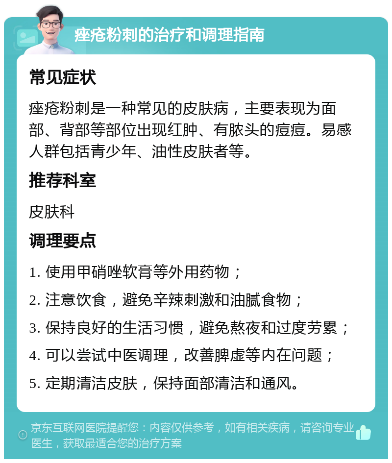 痤疮粉刺的治疗和调理指南 常见症状 痤疮粉刺是一种常见的皮肤病，主要表现为面部、背部等部位出现红肿、有脓头的痘痘。易感人群包括青少年、油性皮肤者等。 推荐科室 皮肤科 调理要点 1. 使用甲硝唑软膏等外用药物； 2. 注意饮食，避免辛辣刺激和油腻食物； 3. 保持良好的生活习惯，避免熬夜和过度劳累； 4. 可以尝试中医调理，改善脾虚等内在问题； 5. 定期清洁皮肤，保持面部清洁和通风。