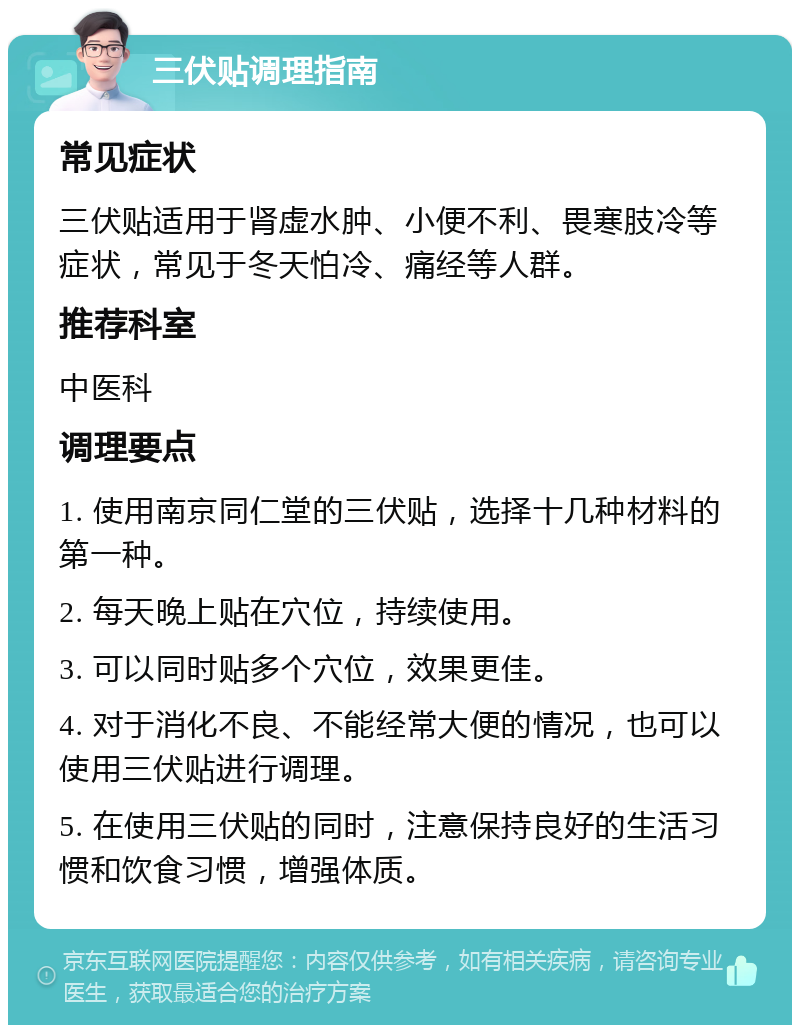 三伏贴调理指南 常见症状 三伏贴适用于肾虚水肿、小便不利、畏寒肢冷等症状，常见于冬天怕冷、痛经等人群。 推荐科室 中医科 调理要点 1. 使用南京同仁堂的三伏贴，选择十几种材料的第一种。 2. 每天晚上贴在穴位，持续使用。 3. 可以同时贴多个穴位，效果更佳。 4. 对于消化不良、不能经常大便的情况，也可以使用三伏贴进行调理。 5. 在使用三伏贴的同时，注意保持良好的生活习惯和饮食习惯，增强体质。