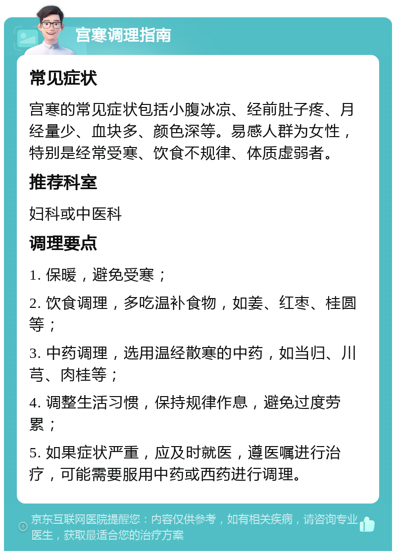 宫寒调理指南 常见症状 宫寒的常见症状包括小腹冰凉、经前肚子疼、月经量少、血块多、颜色深等。易感人群为女性，特别是经常受寒、饮食不规律、体质虚弱者。 推荐科室 妇科或中医科 调理要点 1. 保暖，避免受寒； 2. 饮食调理，多吃温补食物，如姜、红枣、桂圆等； 3. 中药调理，选用温经散寒的中药，如当归、川芎、肉桂等； 4. 调整生活习惯，保持规律作息，避免过度劳累； 5. 如果症状严重，应及时就医，遵医嘱进行治疗，可能需要服用中药或西药进行调理。