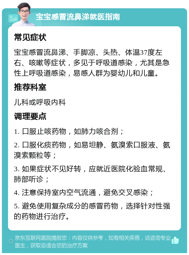 宝宝感冒流鼻涕就医指南 常见症状 宝宝感冒流鼻涕、手脚凉、头热、体温37度左右、咳嗽等症状，多见于呼吸道感染，尤其是急性上呼吸道感染，易感人群为婴幼儿和儿童。 推荐科室 儿科或呼吸内科 调理要点 1. 口服止咳药物，如肺力咳合剂； 2. 口服化痰药物，如易坦静、氨溴索口服液、氨溴索颗粒等； 3. 如果症状不见好转，应就近医院化验血常规、肺部听诊； 4. 注意保持室内空气流通，避免交叉感染； 5. 避免使用复杂成分的感冒药物，选择针对性强的药物进行治疗。