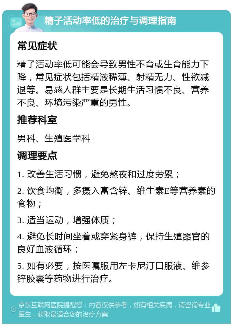 精子活动率低的治疗与调理指南 常见症状 精子活动率低可能会导致男性不育或生育能力下降，常见症状包括精液稀薄、射精无力、性欲减退等。易感人群主要是长期生活习惯不良、营养不良、环境污染严重的男性。 推荐科室 男科、生殖医学科 调理要点 1. 改善生活习惯，避免熬夜和过度劳累； 2. 饮食均衡，多摄入富含锌、维生素E等营养素的食物； 3. 适当运动，增强体质； 4. 避免长时间坐着或穿紧身裤，保持生殖器官的良好血液循环； 5. 如有必要，按医嘱服用左卡尼汀口服液、维参锌胶囊等药物进行治疗。