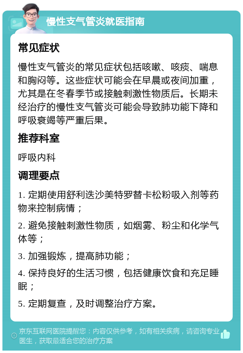 慢性支气管炎就医指南 常见症状 慢性支气管炎的常见症状包括咳嗽、咳痰、喘息和胸闷等。这些症状可能会在早晨或夜间加重，尤其是在冬春季节或接触刺激性物质后。长期未经治疗的慢性支气管炎可能会导致肺功能下降和呼吸衰竭等严重后果。 推荐科室 呼吸内科 调理要点 1. 定期使用舒利迭沙美特罗替卡松粉吸入剂等药物来控制病情； 2. 避免接触刺激性物质，如烟雾、粉尘和化学气体等； 3. 加强锻炼，提高肺功能； 4. 保持良好的生活习惯，包括健康饮食和充足睡眠； 5. 定期复查，及时调整治疗方案。