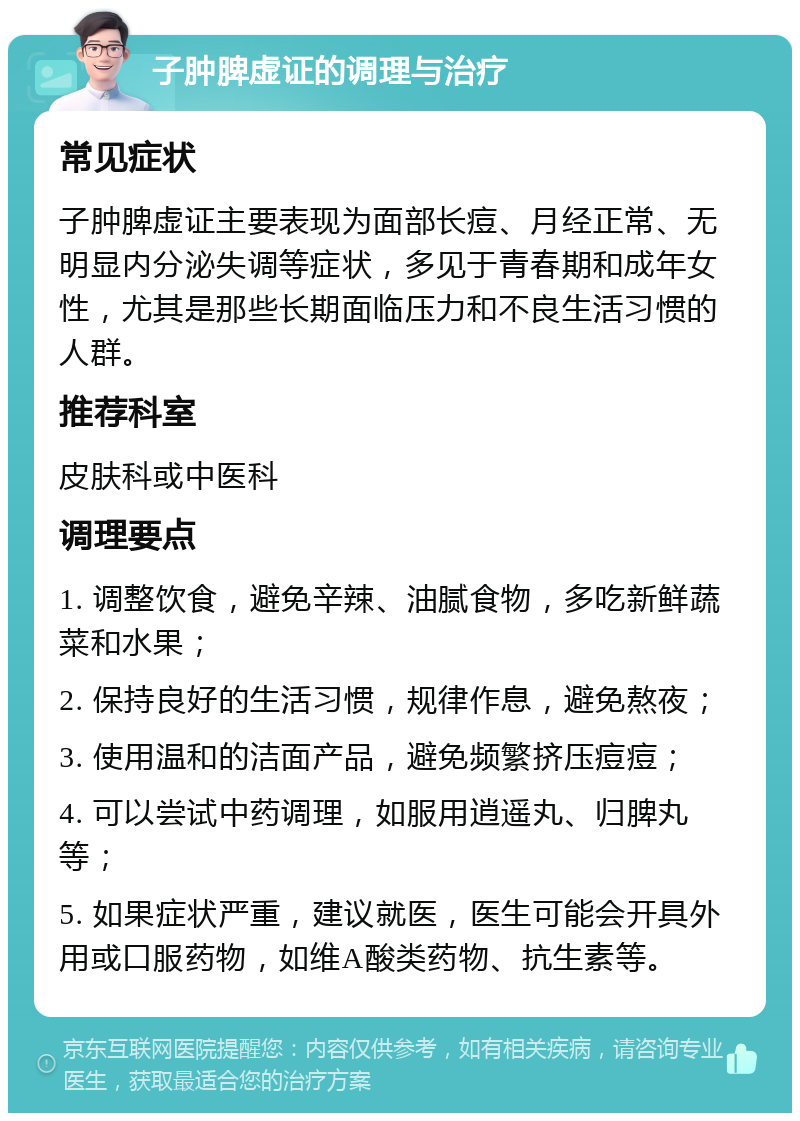 子肿脾虚证的调理与治疗 常见症状 子肿脾虚证主要表现为面部长痘、月经正常、无明显内分泌失调等症状，多见于青春期和成年女性，尤其是那些长期面临压力和不良生活习惯的人群。 推荐科室 皮肤科或中医科 调理要点 1. 调整饮食，避免辛辣、油腻食物，多吃新鲜蔬菜和水果； 2. 保持良好的生活习惯，规律作息，避免熬夜； 3. 使用温和的洁面产品，避免频繁挤压痘痘； 4. 可以尝试中药调理，如服用逍遥丸、归脾丸等； 5. 如果症状严重，建议就医，医生可能会开具外用或口服药物，如维A酸类药物、抗生素等。